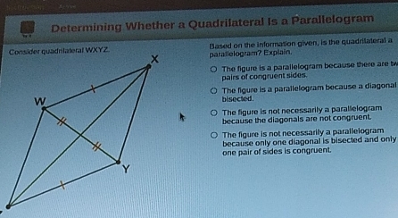 Determining Whether a Quadrilateral Is a Parallelogram
Z Based on the information given, is the quadrilateral a
parallelogram? Explain.
pairs of congruent sides. The figure is a parallelogram because there are tw
The figure is a parallelogram because a diagonal
bisected.
The figure is not necessarily a parallelogram
because the diagonals are not congruent.
The figure is not necessarily a parallelogram
because only one diagonal is bisected and only
one pair of sides is congruent.