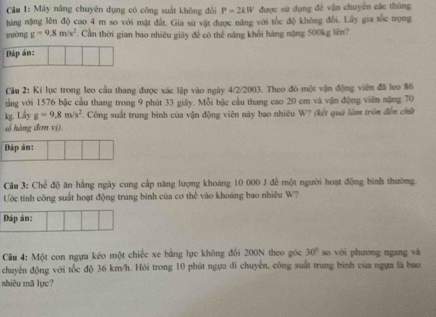 Máy nâng chuyên dụng có công suất không đổi P=2kW được sử dụng đẻ vận chuyển các thủng 
hàng nặng lên độ cao 4 m so với mật đất. Gia sử vật được nâng với tốc độ không đổi. Lây gia tốc trọng 
trường g=9.8m/s^2. Cần thời gian bao nhiêu giãy đề có thể nâng khối hàng nặng 500kg lên? 
Đáp án: 
Câu 2: Kỉ lục trong leo cầu thang được xác lập vào ngày 4/2/2003. Theo đỏ một vận động viên đã leo 86
tằng với 1576 bậc cầu thang trong 9 phút 33 giây. Mỗi bậc cầu thang cao 20 cm và vận động viên nặng 70
kg. Lầy g=9.8m/s^2 Công suất trung bình của vận động viên này bao nhiêu W? (kết quả làm trên đến chữ 
số hàng đơn vị). 
Đáp án: 
Cầu 3: Chế độ ăn hằng ngày cung cấp năng lượng khoảng 10 000 J để một người hoạt động bình thường. 
Ước tính công suất hoạt động trung bình của cơ thể vào khoảng bao nhiêu W? 
Đáp án: 
Cầu 4: Một con ngựa kéo một chiếc xe bằng lực không đôi 200N theo gốc 30° so với phương ngang và 
chuyên động với tốc độ 36 km/h. Hỏi trong 10 phút ngựa di chuyển, công suất trung bình của ngựa là bao 
nhiêu mã lực?