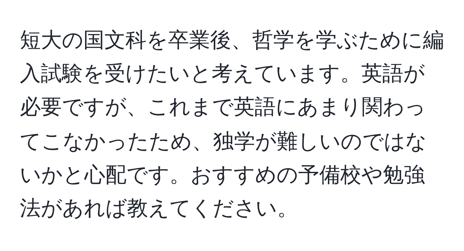 短大の国文科を卒業後、哲学を学ぶために編入試験を受けたいと考えています。英語が必要ですが、これまで英語にあまり関わってこなかったため、独学が難しいのではないかと心配です。おすすめの予備校や勉強法があれば教えてください。