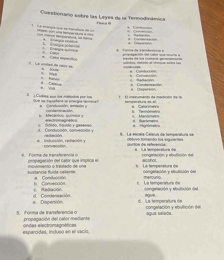 Cuestionario sobre las Leyes de la Termodinámica
Física III
a. Conducción.
1. La energía que se transfiere de un
b. Convección.
objeto con una temperatura a otro
c. Radiación.
con menor temperatura, se Ilama:
d. Condensación.
a. Energía cinética
e. Dispersión.
b. Energía potencial
c. Energía química
6. Forma de transferencia o
d. Calor
propagación del calor que ocurre a
e. Calor específico
través de los cuerpos generalmente
sólidos, debido al choque entre las
2. La unidad de calor es:
moléculas.
a. Joule
a. Conducción.
b. Watt
b. Convección.
c. Kelvin
c. Radiación
d. Celsius
d. Condensación.
e. Volt e. Dispersión.
3. ¿Cuáles son los métodos por los 7. El instrumento de medición de la
que se transfiere la energía térmica? temperatura es el:
a. Conducción, emisión y a. Calorímetro
contaminación. b. Termómetro
b. Mecánico, químico y c. Manómetro
el ectromagnético. d. Barómetro
c. Sólido, líquido y gaseoso. e. Higrómetro
d. Conducción, convección y
radiación. 8. La escala Celsius de temperatura se
e. Inducción, radiación y obtuvo tomando los siguientes
convección. puntos de referencia:
a. La temperatura de
4. Forma de transferencia o congelación y ebullición del
propagación del calor que implica el alcohol.
movimiento o traslado de una b. La temperatura de
sustancia fluida caliente: congelación y ebullición del
a. Conducción. mercurio.
b. Convección. c. La temperatura de
c. Radiación. congelación y ebullición del
d. Condensación. agua.
e. Dispersión. d. La temperatura de
congelación y ebullición del
5. Forma de transferencia o agua salada.
propagación del calor mediante
ondas electromagnéticas
esparcidas, incluso en el vacío,