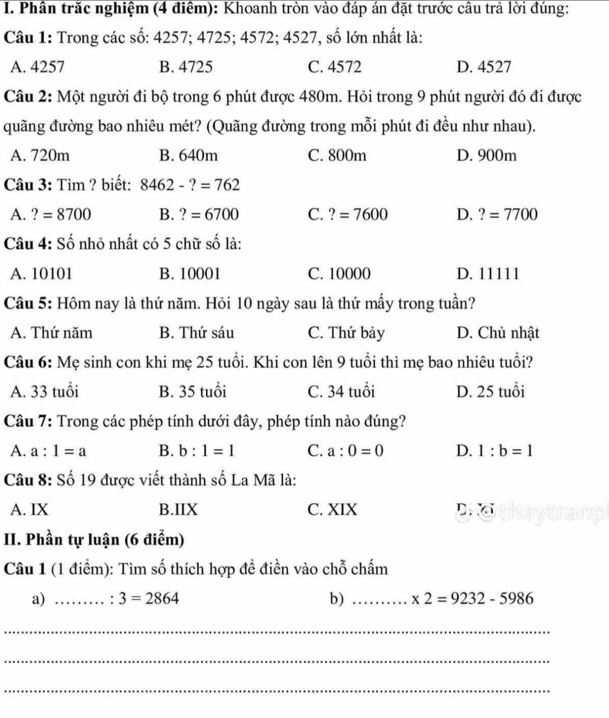 Phần trắc nghiệm (4 điểm): Khoanh tròn vào đáp án đặt trước cầu trả lời đúng:
Câu 1: Trong các số: 4257; 4725; 4572; 4527, số lớn nhất là:
A. 4257 B. 4725 C. 4572 D. 4527
Câu 2: Một người đi bộ trong 6 phút được 480m. Hỏi trong 9 phút người đó đi được
quãng đường bao nhiêu mét? (Quãng đường trong mỗi phút đi đều như nhau).
A. 720m B. 640m C. 800m D. 900m
Câu 3: Tìm ? biết: 8462-?=762
A. ?=8700 B. ?=6700 C. ?=7600 D. ?=7700
Câu 4: Số nhỏ nhất có 5 chữ số là:
A. 10101 B. 10001 C. 10000 D. 11111
Câầu 5: Hôm nay là thứ năm. Hỏi 10 ngày sau là thứ mấy trong tuần?
A. Thứ năm B. Thứ sáu C. Thứ bảy D. Chủ nhật
Câu 6: Mẹ sinh con khi mẹ 25 tuổi. Khi con lên 9 tuổi thì mẹ bao nhiêu tuổi?
A. 33 tuổi B. 35 tuổi C. 34 tuổi D. 25 tuổi
Câu 7: Trong các phép tính dưới đây, phép tính nào đúng?
A. a:1=a B. b:1=1 C. a:0=0 D. 1:b=1
Câu 8: Số 19 được viết thành số La Mã là:
A. IX B.IIX C. XIX D. 
II. Phần tự luận (6 điểm)
Câu 1 (1 điểm): Tìm số thích hợp để điền vào chỗ chấm
a)_
3=2864
b)_
* 2=9232-5986
_
_
_