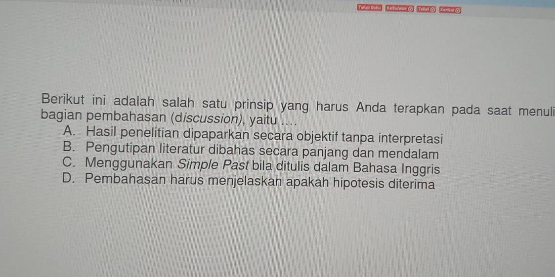 Tatro Buta Kethuteme O) Tabel O Kamune C)
Berikut ini adalah salah satu prinsip yang harus Anda terapkan pada saat menuli
bagian pembahasan (discussion), yaitu ....
A. Hasil penelitian dipaparkan secara objektif tanpa interpretasi
B. Pengutipan literatur dibahas secara panjang dan mendalam
C. Menggunakan Simple Past bila ditulis dalam Bahasa Inggris
D. Pembahasan harus menjelaskan apakah hipotesis diterima