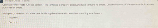 Multiple Chorice 5 points
Correct or Incorrect? Choose correct if the sentence is properly punctuated and contains no errors. Choose incorrect if the sentence includes any
punctuation errors.
My laptop, a notepad, and a few pencils: I bring these items with me when attending a conference.
Incorrect
Correct