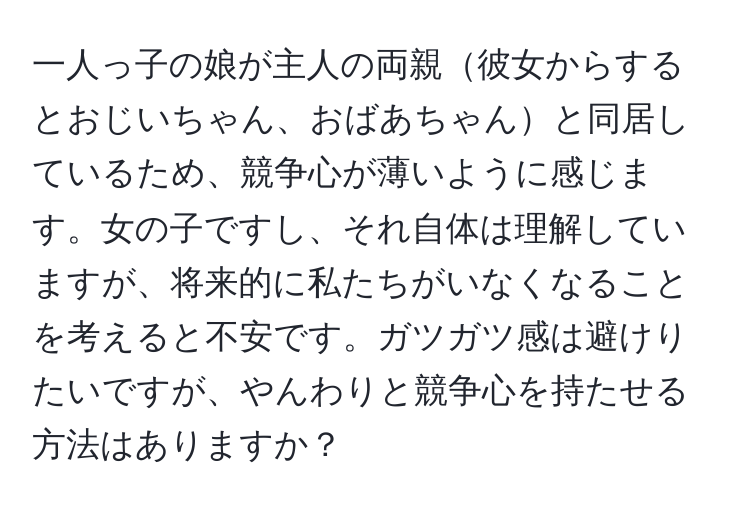 一人っ子の娘が主人の両親彼女からするとおじいちゃん、おばあちゃんと同居しているため、競争心が薄いように感じます。女の子ですし、それ自体は理解していますが、将来的に私たちがいなくなることを考えると不安です。ガツガツ感は避けりたいですが、やんわりと競争心を持たせる方法はありますか？