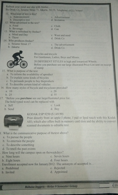 Refresh your mind and day with fresher...
By Drink Co, Sesame Street 71, Jakarta, 54135. Telephone: (021) 785645
11.What kind of text is this?
a. Announcement c. Advertisement
b. Descriptive text d. Invitation
12. What advertised in the text?
a. Food c. Cloth
b. Beverage d. Can
13. What is refreshed by fresher?
a. Mind and Day c. Want and need
b. Thirst d. Drink Co
14. Who produces fresher?
a. Sesame Street 17 c. The advertisement
b. Jakarta d. Drink Co
Bicycles and tricycle
For Gentlemen, Ladics, Boys and Misses.
20 DIFFERENT STYLES in high and lowpriced Wheels.
Before you purchase see our large illustrated Price-List sent on receipt
of stamp
15. What is purpose of the text
a. To inform the availability of aproduct
b. To explain some kinds of bicycles
c. To persuade people to buy theproducts
d. To describe certain kind of vehicles
16. How many styles of bicycle and tricycleare provided?
a. 10 c. 20
b. 25 d. 55
17. “Before you purchase see our largeillustrated price list…
The bold typed word can be replaced with
a. Sell c. Look
b. Send d. Buy
KODAK ESP 9250 ($ 149.99)
Print directly from an apple I phone, I pad or Ipod touch with this Kodak
AIO, which also offers built in memory card slots and the ability to convert
scanned documents to editable text.
8. What is the communicative purpose of thetext above?
a. To pursue the people
b. To entertain the people
c. To describe something
d. To retell the past events
. How long will the campus open on theweekdays?
a. Nine hours c. Seven hours
b. Eight hours d. Four hours
Enrollment accepted now for January2012. The antonym of accepted is…
a. Prohibited c. Rejected
b. Invited d. Appointed
Bahasa Inggris - Kelas 9 Semester Genap 19