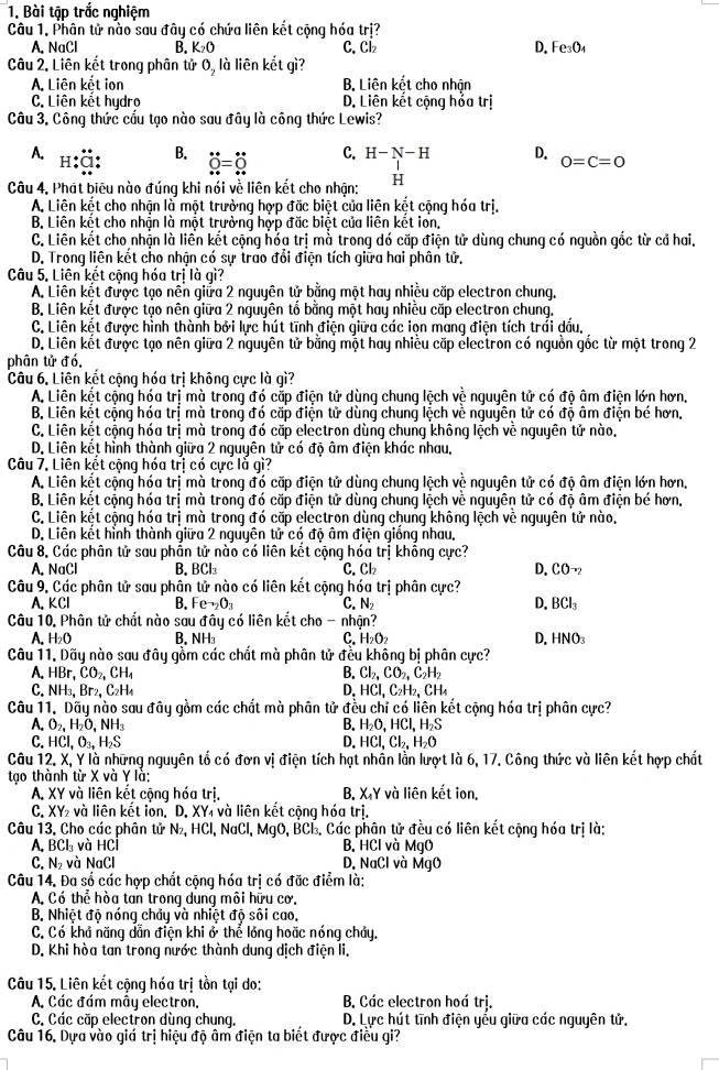 Bài tập trắc nghiệm
Câu 1. Phân tử nào sau đây có chứa liên kết cộng hóa trị?
A. NaCl B. K_2O C. Cl₂ D. Fe_3O_4
Câu 2, Liên kết trong phân tử 0, là liên kết gì?
A. Liên kết ion B. Liên kết cho nhận
C. Liên kết hydro D. Liên kết cộng hỏa trị
Câu 3. Công thức cấu tạo nào sau đây là công thức Lewis?
A.
B. dot 0=dot 0
C. H-N-H D. 0=C=0
Câu 4, Phát biêu nào đúng khi nói về liên kết cho nhận: H
A. Liên kết cho nhận là một trưởng hợp đặc biệt của liên kết cộng hóa trị.
B. Liên kết cho nhận là một trưởng hợp đặc biệt của liên kết iơn,
C. Liên kết cho nhận là liền kết cộng hỏa trị mà trong dó cặp điện tử dùng chung có nguồn gốc từ cả hai.
D. Trong liên kết cho nhận có sự trao đổi điện tích giữa hai phân tử.
Câu 5. Liên kết cộng hóa trị là gì?
A. Liên kết được tạo nên giữa 2 nguyên tử bằng một hay nhiều cấp electron chung.
B. Liên kết được tạo nên giữa 2 nguyên tổ bằng một hay nhiều cặp electron chung.
C. Liên kết được hình thành bởi lực hút tĩnh điện giữa các iọn mang điện tích trái dấu,
D. Liên kết được tạo nên giữa 2 nguyên tử bằng một hay nhiều cặp electron có nguồn gốc từ một trong 2
phân tử đó
Câu 6. Liên kết cộng hóa trị không cực là gì?
A. Liên kết cộng hóa trị mà trong đó cấp điện tử dùng chung lệch vệ nguyên tử có độ âm điện lớn hơn,
B. Liên kết cộng hóa trị mà trong đó cặp điện tử dùng chung lệch về nguyên tử có độ âm điện bé hơn,
C. Liên kết cộng hóa trị mà trong đó cặp electron dùng chung không lệch về nguyên tử nào.
D. Liên kết hình thành giữa 2 nguyên tử có độ âm điện khác nhau.
Câu 7. Liên kết cộng hóa trị có cực là gì?
A. Liên kết cộng hóa trị mà trong đó cặp điện tử dùng chung lệch về nguyên tử có độ âm điện lớn hơn,
B. Liên kết cộng hóa trị mà trong đó cặp điện tử dùng chung lệch về nguyên tử có độ âm điện bé hơn,
C. Liên kết cộng hóa trị mà trong đó cặp electron dùng chung không lệch về nguyên tử nào,
D. Liên kết hỉnh thành giữa 2 nguyên tử có độ âm điện giống nhau,
Câu 8. Các phân tử sau phần tử nào có liên kết cộng hóa trị khồng cực?
A. NaCl B. BCl₃ C. ck D, CO_-2
Câu 9. Các phân tử sau phân tử nào có liên kết cộng hóa trị phân cực?
A. KCl B. Fe^-_2O_3 c N_2 D. BCl_3
Câu 10. Phân tử chất nào sau đây có liên kết cho -_  nhận?
A. H_2O B. NH C. H_2O_2 D. HNO₃
Câu 11. Dãy nào sau đây gồm các chất mà phân tử đều không bị phân cực?
A. HBr,CO_2,CH_4 B. Cl_2,CO_2,C_2H_2
C. NH_3,Br_2,C_2H_4 D, HCl,C_2H_2,CH_4
Câu 11. Dãy nào sau đây gồm các chất mà phân tử đều chỉ có liên kết cộng hóa trị phân cực?
O_2,H_2O,NH_3
B. H_2O,HCl,H_2S
HCl,O_3,H_2S D. HCl,Cl_2,H_2O
Câu 12. X, Y là những nguyên tổ có đơn vị điện tích hạt nhần lằn lượt là 6, 17. Công thức và liên kết hợp chất
tạo thành từ X và Y là:
A. XY và liên kết cộng hóa trị. B. X Y và liên kết ion,
C. XY₂ và liên kết lon. D. XY₄ và liên kết cộng hóa trị.
Câu 13. Cho các phân tử N₂, HCl, NaCl, MgO, BCL. Các phân tử đều có liên kết cộng hóa trị là:
A. BCl₃ và HCl B. HCl và MgO
C. N₂ và NaCl D. NaCl và MgO
Câu 14. Đa số các hợp chất cộng hóa trị có đặc điểm là:
A. Có thể hòa tan trong dung môi hữu cơ.
B. Nhiệt độ nóng chảy và nhiệt độ sôi cao.
C. Có khả năng dẫn điện khi ở thể lỏng hoặc nóng chảy.
D. Khi hòa tan trong nước thành dung dịch điện li,
Câu 15. Liên kết cộng hóa trị tồn tại do:
A. Các đám mây electron. B. Các electron hoá trị.
C. Các cặp electron dùng chung. D. Lực hút tĩnh điện yếu giữa các nguyên tử.
Câu 16. Dựa vào giá trị hiệu độ âm điện ta biết được điều gi?