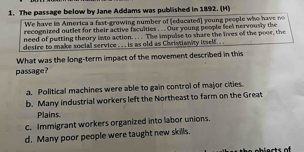 The passage below by Jane Addams was published in 1892. (H)
We have in America a fast-growing number of [educated] young people who have no
recognized outlet for their active faculties . . . Our young people feel nervously the
need of putting theory into action. . . . The impulse to share the lives of the poor, the
desire to make social service . . . is as old as Christianity itself. . .
What was the long-term impact of the movement described in this
passage?
a. Political machines were able to gain control of major cities.
b. Many industrial workers left the Northeast to farm on the Great
Plains.
c. Immigrant workers organized into labor unions.
d. Many poor people were taught new skills.