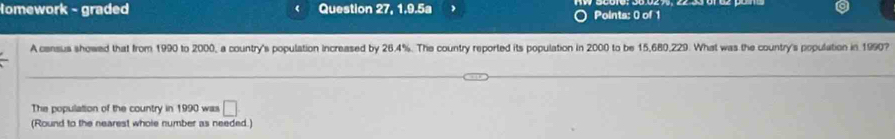 Homework - graded Question 27, 1.9.5a Points: 0 of 1 
A census showed that from 1990 to 2000, a country's population increased by 26.4%. The country reported its population in 2000 to be 15,680,229. What was the country's population in 1990? 
The population of the country in 1990 was □
(Round to the nearest whole number as needed.