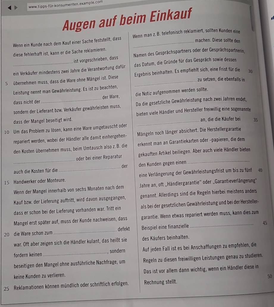 Augen auf beim Einkauf
Wenn ein Kunde nach dem Kauf einer Sache feststellt, dass Wenn man z. B. telefonisch reklamiert, sollten Kunden eine
machen. Diese sollte den
diese fehlerhaft ist, kann er die Sache reklamieren.
ist vorgeschrieben, dass Namen des Gesprächspartners oder der Gesprächspartnerin,
_ein Verkäufer mindestens zwei Jahre die Verantwortung dafür das Datum, die Gründe für das Gespräch sowie dessen
5  übernehmen muss, dass die Ware ohne Mängel ist. Diese Ergebnis beinhalten. Es empfiehlt sich, eine Frist für die 30
zu setzen, die ebenfalls in
Leistung nennt man Gewährleistung. Es ist zu beachten,
dass nicht der_ der Ware, die Notiz aufgenommen werden sollte.
sondern der Lieferant bzw. Verkäufer gewährleisten muss, Da die gesetzliche Gewährleistung nach zwei Jahren endet,
bieten viele Händler und Hersteller freiwillig eine sogenannte
dass der Mangel beseitigt wird. _an, die die Käufer bei 35
10 Um das Problem zu lösen, kann eine Ware umgetauscht oder
repariert werden, wobei der Händler alle damit einhergehen- Mängeln noch länger absichert. Die Herstellergarantie
den Kosten übernehmen muss, beim Umtausch also z. B. die erkennt man an Garantiekarten oder -papieren, die dem
_
oder bei einer Reparatur gekauften Artikel beiliegen. Aber auch viele Händler bieten
auch die Kosten für die _der den Kunden gegen einen
_
15 Handwerker oder Monteure. eine Verlängerung der Gewährleistungsfrist um bis zu fünf 40
Wenn der Mangel innerhalb von sechs Monaten nach dem  Jahre an, oft „Händlergarantie'' oder „Garantieverlängerung''
Kauf bzw. der Lieferung auftritt, wird davon ausgegangen, genannt. Allerdings sind die Regeln hierbei meistens anders
dass er schon bei der Lieferung vorhanden war. Tritt ein als bei der gesetzlichen Gewährleistung und bei der Hersteller-
Mangel erst später auf, muss der Kunde nachweisen, dass garantie. Wenn etwas repariert werden muss, kann dies zum
defekt
20 die Ware schon zum _Beispiel eine finanzielle _45
war. Oft aber zeigen sich die Händler kulant, das heißt sie des Käufers beinhalten.
fordern keinen _, sondern Auf jeden Fall ist es bei Anschaffungen zu empfehlen, die
beseitigen den Mangel ohne ausführliche Nachfrage, um Regeln zu diesen freiwilligen Leistungen genau zu studieren.
keine Kunden zu verlieren. Das ist vor allem dann wichtig, wenn ein Händler diese in
50
25 Reklamationen können mündlich oder schriftlich erfolgen. Rechnung stellt.