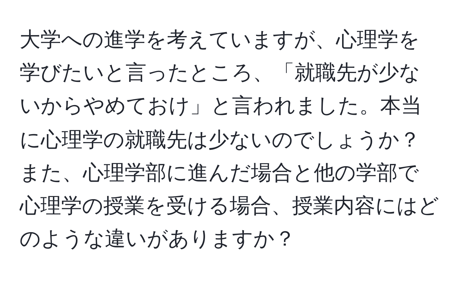 大学への進学を考えていますが、心理学を学びたいと言ったところ、「就職先が少ないからやめておけ」と言われました。本当に心理学の就職先は少ないのでしょうか？また、心理学部に進んだ場合と他の学部で心理学の授業を受ける場合、授業内容にはどのような違いがありますか？