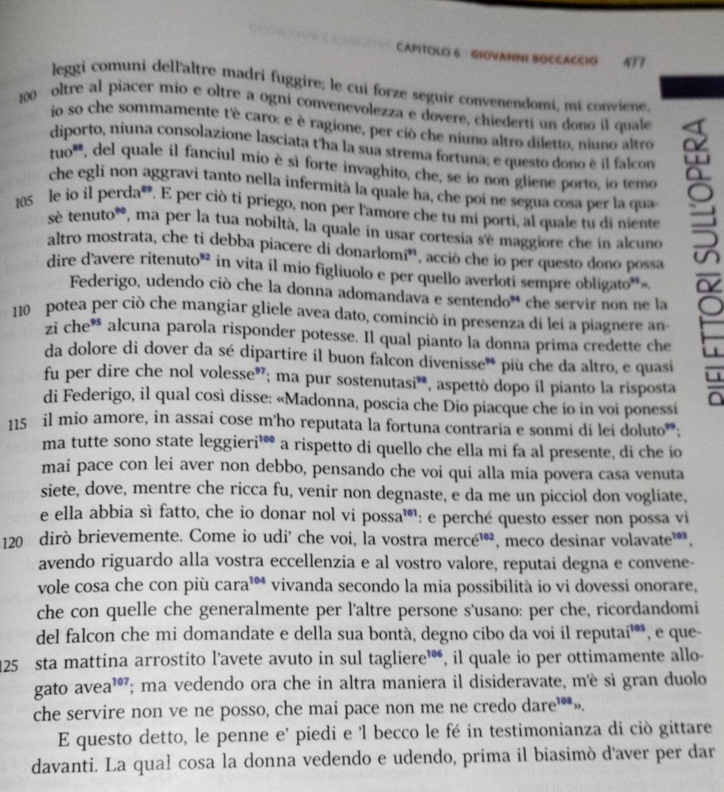 CAPITOLO 6 GIOVAMNI BOCCACCIO 477
leggi comuni dell'altre madri fuggire; le cui forze seguir convenendomi, mi conviene,
200  oltre al piacer mio e oltre a ogni convenevolezza e dovere, chiederti un dono il quale
io so che sommamente t'è caro: e è ragione, per ciò che niuno altro diletto. niuno altro
diporto, niuna consolazione lasciata t'ha la sua strema fortuna; e questo dono è il falcon
tuo**, del quale il fanciul mio è sì forte invaghito, che, se io non gliene porto, io temo
che egli non aggravi tanto nella infermità la quale ha, che poi ne segua cosa per la qua
105 le io il perda. E per ciò ti priego, non per l'amore che tu mi porti, al quale tu di niente
sè tenuto*, ma per la tua nobiltà, la quale in usar cortesia s'ë maggiore che in alcuno u
altro mostrata, che ti debba piacere di donarlomi*, acciò che io per questo dono possa
dire d'avere ritenuto* in vita il mio figliuolo e per quello averloti sempre obligato*
Federigo, udendo ciò che la donna adomandava e sentendo* che servir non ne la
110 potea per ciò che mangiar gliele avea dato, cominciò in presenza di lei a piagnere an
zi che* alcuna parola risponder potesse. Il qual pianto la donna prima credette che
da dolore di dover da sé dipartire il buon falcon divenisse** più che da altro, e quasi
fu per dire che nol volesse®; ma pur sostenutasió, aspettò dopo il pianto la risposta
di Federigo, il qual così disse: «Madonna, poscia che Dio piacque che io in voi ponessi
a
115 il mio amore, in assai cose m'ho reputata la fortuna contraria e sonmi di lei doluto;
ma tutte sono state leggieri¹ a rispetto di quello che ella mi fa al presente, di che io
mai pace con lei aver non debbo, pensando che voi qui alla mia povera casa venuta
siete, dove, mentre che ricca fu, venir non degnaste, e da me un picciol don vogliate,
e ella abbia sì fatto, che io donar nol vi possa¹: e perché questo esser non possa vi
120 dirò brievemente. Come io udi' che voi, la vostra mercé³', meco desinar volavate¹,
avendo riguardo alla vostra eccellenzia e al vostro valore, reputai degna e convene-
vole cosa che con più cara³ vivanda secondo la mia possibilità io vi dovessi onorare,
che con quelle che generalmente per l'altre persone s'usano: per che, ricordandomi
del falcon che mi domandate e della sua bontà, degno cibo da voi il reputai¹**, e que-
125 sta mattina arrostito l’avete avuto in sul tagliere™, il quale io per ottimamente allo-
gato avea¹; ma vedendo ora che in altra maniera il disideravate, mè sì gran duolo
che servire non ve ne posso, che mai pace non me ne credo dare».
E questo detto, le penne e’ piedi e 'l becco le fé in testimonianza di ciò gittare
davanti. La qual cosa la donna vedendo e udendo, prima il biasimò d'aver per dar