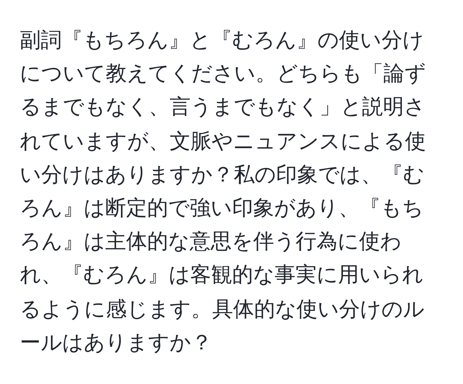 副詞『もちろん』と『むろん』の使い分けについて教えてください。どちらも「論ずるまでもなく、言うまでもなく」と説明されていますが、文脈やニュアンスによる使い分けはありますか？私の印象では、『むろん』は断定的で強い印象があり、『もちろん』は主体的な意思を伴う行為に使われ、『むろん』は客観的な事実に用いられるように感じます。具体的な使い分けのルールはありますか？