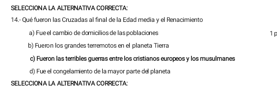 SELECCIONA LA ALTERNATIVA CORRECTA:
14.- Qué fueron las Cruzadas al final de la Edad media y el Renacimiento
a) Fue el cambio de domicilios de las poblaciones 1 p
b) Fueron los grandes terremotos en el planeta Tierra
c) Fueron las terribles guerras entre los cristianos europeos y los musulmanes
d) Fue el congelamiento de la mayor parte de planeta
SELECCIONA LA ALTERNATIVA CORRECTA: