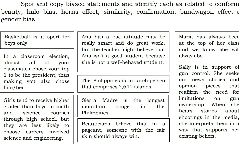 Spot and copy biased statements and identify each as related to conform 
beauty, halo bias, horns effect, similarity, confirmation, bandwagon effect a 
gender bias. 
Basketball is a sport for Ana has a bad attitude may be Maria has always beer 
boys only. really smart and do great work. at the top of her class 
but the teacher might believe that and we know she wil 
In a classroom election, Ana isn't a good student because always be. 
almost all of your she is not a well-behaved student. 
classmates chose your top Sally is in support of
1 to be the president, thus gun contral. She seeks 
making you also chose The Philippines is an archipelago out news stories and 
him/her. that comprises 7,641 islands. opinion pieces that 
reaffirm the need for 
limitations on gun 
Girls tend to receive higher Sierra Madre is the longest the ownership. When she 
grades than boys in math mountain range in 
and science courses Philippines. hears stories about 
through high school, but shootings in the media. 
they are less likely to Beauticians helieve that in a she interprets them in a 
choose careers involved pageant, someone with the fair way that supports her 
science and engineering. skin should always win. existing beliefs.