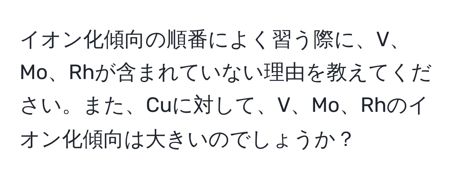 イオン化傾向の順番によく習う際に、V、Mo、Rhが含まれていない理由を教えてください。また、Cuに対して、V、Mo、Rhのイオン化傾向は大きいのでしょうか？