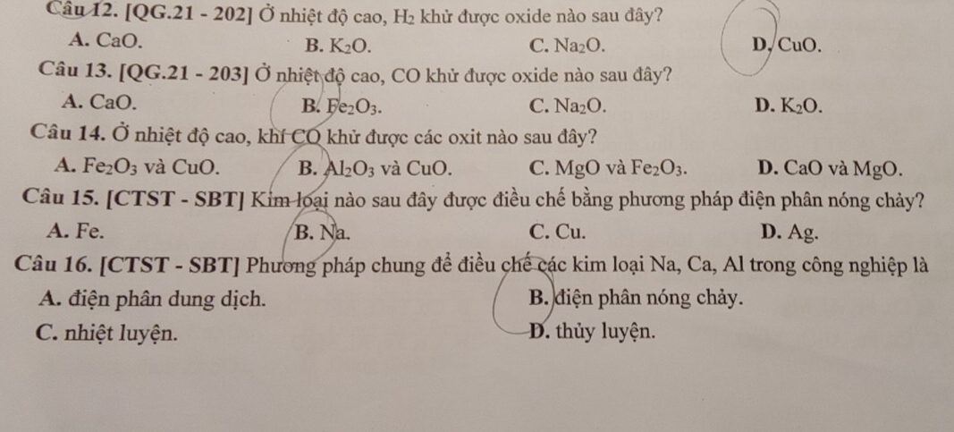 [QG.21-202]dot O Ở nhiệt độ cao, H_2 khử được oxide nào sau đây?
A. CaO. B. K_2O. C. Na_2O. D, CuO. 
Câu 13. [QG.21-203]vector O nhiệt độ cao, CO khử được oxide nào sau đây?
A. CaO. B. Ee_2O_3. C. Na_2O. D. K_2O. 
Câu 14.dot 0 nhiệt độ cao, khí CO khử được các oxit nào sau đây?
A. Fe_2O_3 và CuO. B. Al_2O_3 và CuO. C. MgO và Fe_2O_3. D. CaO và MgO. 
Câu 15. [CTS T-SBT| Kim loại nào sau đây được điều chế bằng phương pháp điện phân nóng chảy?
A. Fe. B. Na. C. Cu. D. Ag.
Câu 16. [CTST - SBT] Phương pháp chung để điều chế các kim loại Na, Ca, Al trong công nghiệp là
A. điện phân dung dịch. B. điện phân nóng chảy.
C. nhiệt luyện. D. thủy luyện.