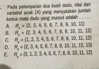 Pada pelemparan dua buah dadu, nilai dari
variabel acak (X) yang menyatakan jumlah
kedua mata dadu yang muncul adalah . . . . .
A. R_x= 2,3,4,5,6,7,8,9,10,11
B. R_x= 2,3,4,5,6,7,8,9,10,11,12
C. R_x= 1,2,3,4,5,6,7,8,9,10,11,12
D. R_x= 2,3,4,5,6,7,8,9,10,11,12,13
E. R_x= 0,1,2,3,4,5,6,7,8,9,10,11,12