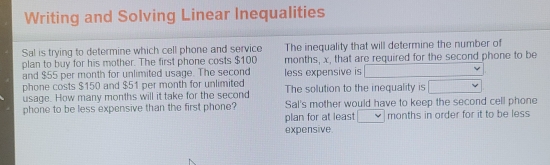 Writing and Solving Linear Inequalities
Sal is trying to determine which cell phone and servico The inequality that will determine the number of
plan to buy for his mother. The first phone costs $100 months, x, that are required for the second phone to be
and $55 per month for unlimited usage. The second
phone costs $150 and $51 per month for unlimited less expensive is L
usage. How many months will it take for the second The solution to the inequality is
phone to be less expensive than the first phone? Sal's mother would have to keep the second cell phone
plan for at least ° months in order for it to be less
expensive.