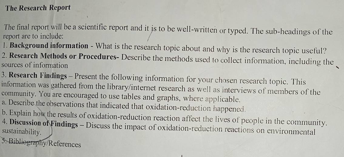 The Research Report 
The final report will be a scientific report and it is to be well-written or typed. The sub-headings of the 
report are to include: 
1. Background information - What is the research topic about and why is the research topic useful? 
2. Research Methods or Procedures- Describe the methods used to collect information, including the 
sources of information 
3. Research Findings - Present the following information for your chosen research topic. This 
information was gathered from the library/internet research as well as interviews of members of the 
community. You are encouraged to use tables and graphs, where applicable. 
a. Describe the observations that indicated that oxidation-reduction happened. 
b. Explain how the results of oxidation-reduction reaction affect the lives of people in the community. 
4. Discussion of Findings - Discuss the impact of oxidation-reduction reactions on environmental 
sustainability. 
5. Bibliography/References