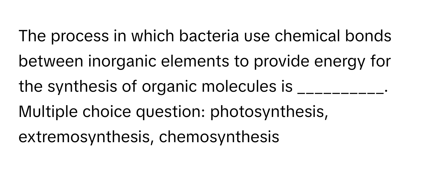 The process in which bacteria use chemical bonds between inorganic elements to provide energy for the synthesis of organic molecules is __________.  Multiple choice question: photosynthesis, extremosynthesis, chemosynthesis