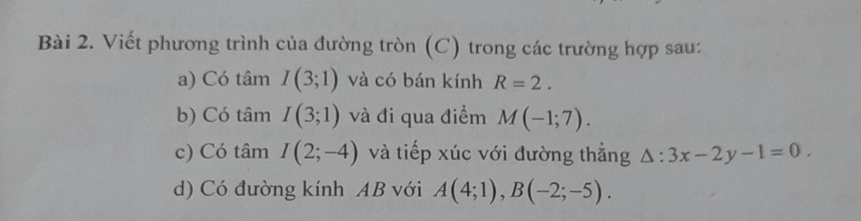 Viết phương trình của đường tròn (C) trong các trường hợp sau: 
a) Có tâm I(3;1) và có bán kính R=2. 
b) Có tâm I(3;1) và đi qua điểm M(-1;7). 
c) Có tâm I(2;-4) và tiếp xúc với đường thẳng △ :3x-2y-1=0. 
d) Có đường kính AB với A(4;1), B(-2;-5).