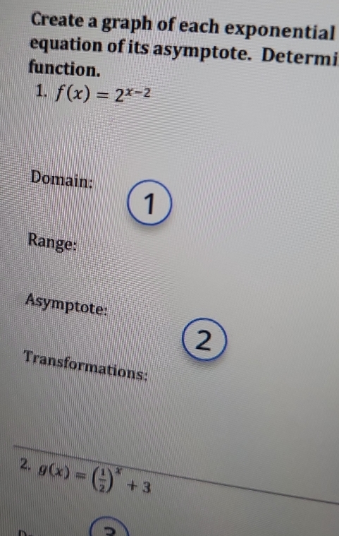 Create a graph of each exponential
equation of its asymptote. Determi
function.
1. f(x)=2^(x-2)
Domain:
1
Range:
Asymptote:
2
Transformations:
2. g(x)=( 1/2 )^x+3