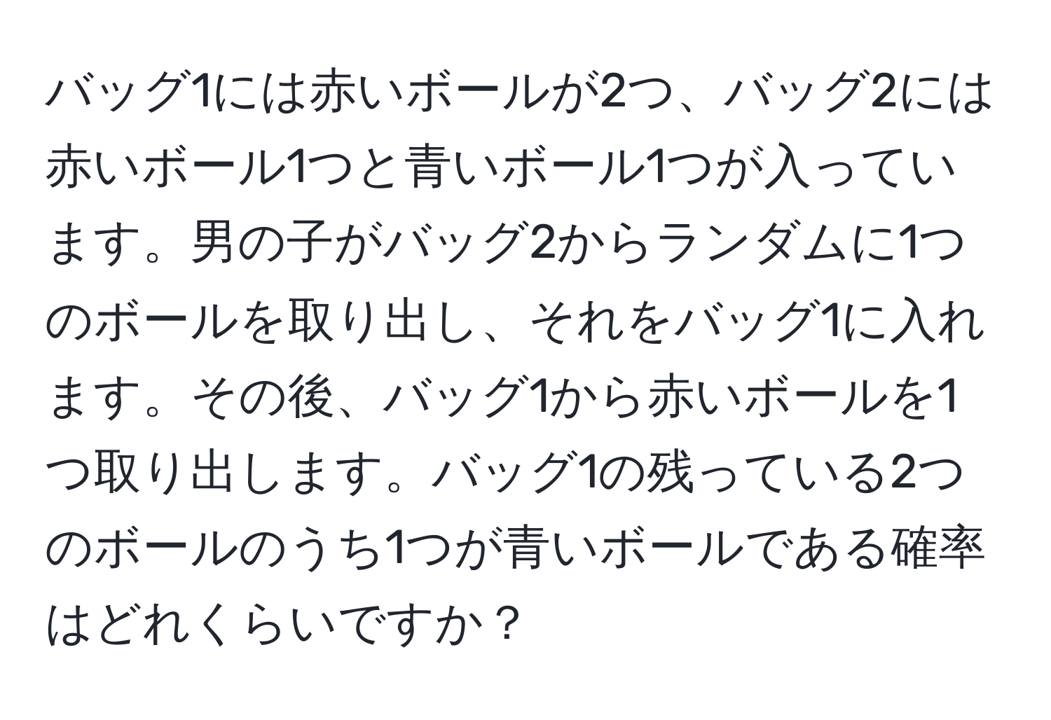 バッグ1には赤いボールが2つ、バッグ2には赤いボール1つと青いボール1つが入っています。男の子がバッグ2からランダムに1つのボールを取り出し、それをバッグ1に入れます。その後、バッグ1から赤いボールを1つ取り出します。バッグ1の残っている2つのボールのうち1つが青いボールである確率はどれくらいですか？