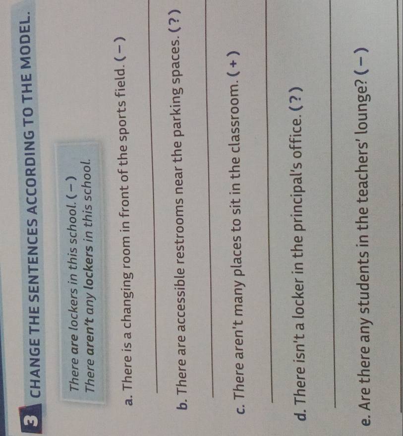 CHANGE THE SENTENCES ACCORDING TO THE MODEL. 
There are lockers in this school. () 
There aren’t any lockers in this school. 
a. There is a changing room in front of the sports field. ( − ) 
_ 
b. There are accessible restrooms near the parking spaces. ( ? ) 
_ 
c. There aren't many places to sit in the classroom. ( + ) 
_ 
d. There isn't a locker in the principal's office. ( ?) 
_ 
e. Are there any students in the teachers’ lounge? ( - ) 
_