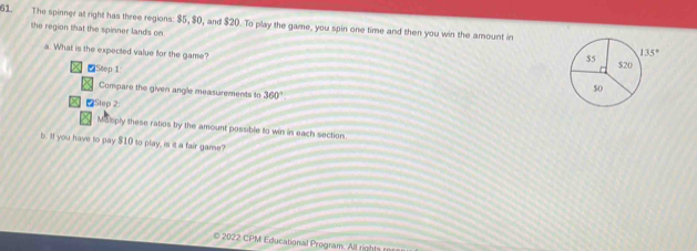The spinner at right has three regions: $5, $0, and $20. To play the game, you spin one time and then you win the amount in
the region that the spinner lands on. 
a. What is the expected value for the game? 
■Step 1
Compare the given angle measurements to 360°
Step 2:
Matiply these ratios by the amount possible to win in each section
b. If you have to pay $10 to play, is it a fair game?
2022 CPM Educational Program. All rights r