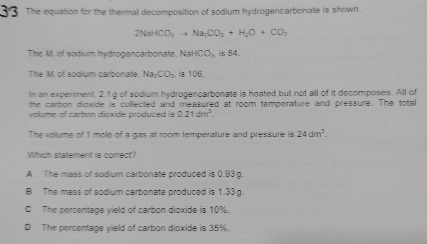 The equation for the thermal decomposition of sodium hydrogencarbonate is shown.
2NaHCO_3to Na_2CO_3+H_2O+CO_2
The M of sodium hydrogencarbonate, NaHCO_3 , is 84.
The M, of sodium carbonate, Na_2CO_3 , is 106.
In an experiment, 2.1 g of sodium hydrogencarbonate is heated but not all of it decomposes. All of
the carbon dioxide is collected and measured at room temperature and pressure. The total
volume of carbon dioxide produced is 0.21dm^3. 
The vollume of 1 mole of a gas at room temperature and pressure is 24dm^3. 
Which statement is correct?
A The mass of sodium carbonate produced is 0.93g.
B The mass of sodium carbonate produced is 1.33g.
C The percentage yield of carbon dioxide is 10%.
D The percentage yield of carbon dioxide is 35%.