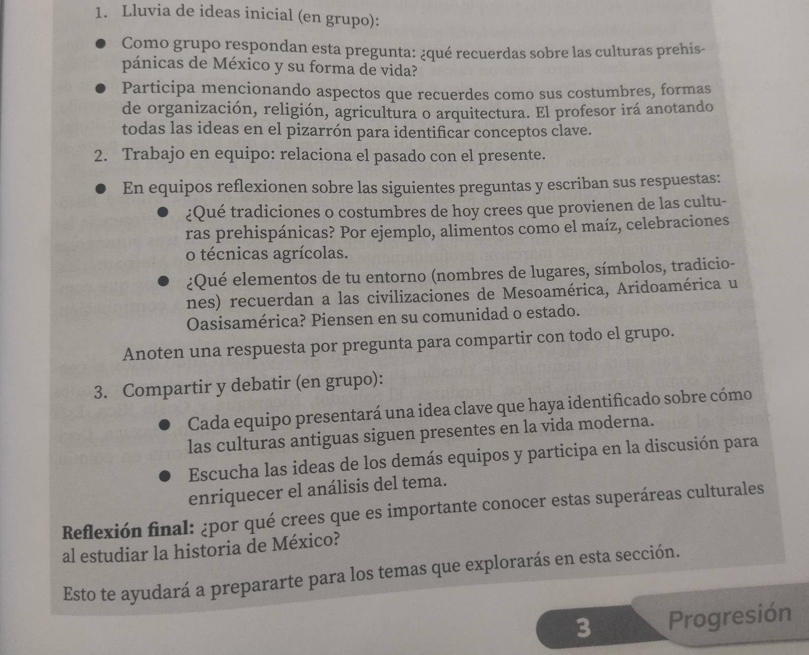 Lluvia de ideas inicial (en grupo): 
Como grupo respondan esta pregunta: ¿qué recuerdas sobre las culturas prehis- 
pánicas de México y su forma de vida? 
Participa mencionando aspectos que recuerdes como sus costumbres, formas 
de organización, religión, agricultura o arquitectura. El profesor irá anotando 
todas las ideas en el pizarrón para identificar conceptos clave. 
2. Trabajo en equipo: relaciona el pasado con el presente. 
En equipos reflexionen sobre las siguientes preguntas y escriban sus respuestas: 
¿Qué tradiciones o costumbres de hoy crees que provienen de las cultu- 
ras prehispánicas? Por ejemplo, alimentos como el maíz, celebraciones 
o técnicas agrícolas. 
¿Qué elementos de tu entorno (nombres de lugares, símbolos, tradicio- 
nes) recuerdan a las civilizaciones de Mesoamérica, Aridoamérica u 
Oasisamérica? Piensen en su comunidad o estado. 
Anoten una respuesta por pregunta para compartir con todo el grupo. 
3. Compartir y debatir (en grupo): 
Cada equipo presentará una idea clave que haya identificado sobre cómo 
las culturas antiguas siguen presentes en la vida moderna. 
Escucha las ideas de los demás equipos y participa en la discusión para 
enriquecer el análisis del tema. 
Reflexión final: ¿por qué crees que es importante conocer estas superáreas culturales 
al estudiar la historia de México? 
Esto te ayudará a prepararte para los temas que explorarás en esta sección. 
3 Progresión