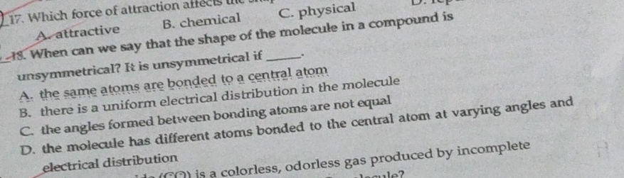 Which force of attraction affec e
A. attractive B. chemical C. physical D 
18. When can we say that the shape of the molecule in a compound is
unsymmetrical? It is unsymmetrical if .
A. the same atoms are bonded to a central atom
B. there is a uniform electrical distribution in the molecule
C. the angles formed between bonding atoms are not equal
D. the molecule has different atoms bonded to the central atom at varying angles and
C) is a colorless, odorless gas produced by incomplete
electrical distribution