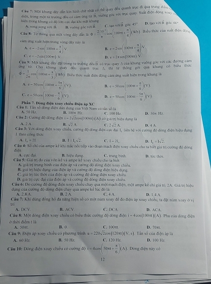 Cầm 7: Mộc khung dây dẫn kin hình chữ nhật có thể quay đều quanh trục đi qua trung điện 
diện, trong một từ trường đều có cảm ừng từ overline B
thiên trong khong có độ lớn cức đại khi mất khong vuởng góc với trục quay. Suất điện động xoay
A. song song với B B. yuāng góc vú vector B C. tạo vớ vector B góc 45° D. aowivector B gào 60°
* Cầu 8: Từ thống qua một vòng đây dẫn là Phi = (2,10)/π  cos (100π t+ π /4 )(Wb) Biểu thức của suất điện động
cảm ứng xuất hiện trong vòng dây này là e=2sin (100π t+ π /4 )V.
A. c=-2sin (100m+ π /4 )V. B.
C. e=-2sin (100π t)V. D. e=2xsin (100π t)V.
Câu 9: Một khung dây đặt trong từ trường đều vector 3 có trục quay A của khung vuỡng góc với các đường cảm
ứng từ. Chơ khung quay đều quanh trục 3, thì từ thông gōi qua khung có biểu thức
Phi = 1/2π  cos (100π + π /3 )(Wb) Biểu thức suất điện động cảm ứng xuất hiện trong khung là
A. e=50cos (100π + 5π /6 )(V). B. e=50cos (100π + π /6 )(V).
C. e-50cos (100π t- π /6 )(v) D. varepsilon =500m(100m- 5π /6 )(V)
Phần 7. Đông điện xoay chiều-Điện áp XC
Cầu 1: Tần số đòng điện dân dung của Việt Nam có tần số là B. 100x Hz C. 100 Hz. D. 50π Hz
A. 50 Hz
Câu 2: Cường độ động điện i=2sqrt(2)cos (100π t)(A) có giả trị hiệu dụng là
A. 2 A B. sqrt(2)A, C. 2sqrt(2)A.
Câu 3: Với đóng điện xoay chiều, cường độ đòng điện cực đại 1, liên hệ với cường độ đòng điện hiệu dụng D. 4 A.
l theo cōng thức
A. I_o-2L B. I=I_2sqrt(2). C. 1-21_0. D. I_1=Isqrt(2).
Câu 4: Số chỉ của ampe kế khi mắc nổi tiếp vào đoạn mạch điện xoay chiều cho ta biết giá trị cường độ đòng
diện A. cực đại B. hiệu đụng. C. trung binh. D. tức thời.
Câu 5: Giả trị đo của vôn kế và ampe kế xoay chiều cho ta biệt
An giả trì trung bình của điễn áo và cường đô dòng điễn xoay chiêu
Bộ giá trị hiệu dụng của điện áp và cường độ dòng điện hiệu dụng
C. giá trị tức thời của điện áp và cường độ đòng điện xoay chiều
D. giá trị cực đại của điện áp và cường độ đòng điện xoay chiều
Câu 6: Đo cường độ đồng điện xoay chiều chay qua một mạch điện, một ampe kể chi giá trị 2A. Giá trị hiệu
đụng của cường độ dòng điện chạy qua ampe kể lúc đó là B. 2 A. C. 4 A D. 1,4A
A. 2.8 A.
Cầu 7: Khi đùng đồng hồ đa năng hiện số có một núm xoay để đo điện áp xoay chiều, ta đặt núm xoay ở vị
w 
A. DCV B. ACV C. DCA D. A□ A
Câu 8: Một đòng điện xoay chiều có biểu thức cường độ đòng điện i-4cos (100π 1)(A). Pha của dòng điện
ở thời điểm t là
A. 50πt. B. 0 C. 100πt D. 70πt.
Cầu 9: Điện áp xoay chiều có phương trình u=220sqrt(2)cos (120π t)(V,s) Tần số của điện áp là
A. 60 Hz B. 50 Hz. C. 120 Hz D. 100 Hz
Câu 10: Dòng điện xoay chiều có cường 45i=4cos (50π t+ π /6 )(A) , Dòng điện này có
12