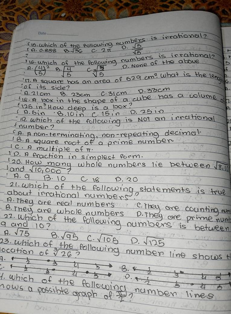 ( 15. which of the, following numbers is irrational?
0.
TA. 0. 888 B. sqrt(36) C. 2T  sqrt(5)/sqrt(5) . A
16. Which of the following numbers is irrational? B. r
A. ( 4/5 )^2 B sqrt(frac 4)5 C. sqrt[3](frac 5)5 D. None of the above 5
If
B.
17. A square has an area of 629cm^2 what is the lengt Ke.
of its side?
A. 21 cm B. 23cm C. 31cm D. 30cm
A.
C 18. A DOx in the shape of a cube has a coluime oh
125 in? How deep is a 1oox?
A. bin 8. 10in C. 15 in D. 25 in
A.
19. which of the following is Not an irrational
2 number?
C A. A non-terminating, non-repeating decimal
1B. A square root of a prime number
c. A multiple of T.
D. A fraction in simplest form.
20. How many whole numbers lie between sqrt(8,10)
land sqrt(10,000)?
A. 9 B. 10 C. 18 D. 20
21. which of the following, statements is true
about irrational numbers
A. They are real numbers e. They are counting num
B. They are whole numbers D. They are prime num
22. which of the following numbers is between
q and 10?
A. sqrt(75) B. sqrt(95) C. sqrt(105) D. sqrt(125)
23. which of the following number line shows t
location of sqrt[3](26) ?
B.
5 B.
5 D. 3 u
2
1. which of the following number lines
C B
nows a possible graph of  π /2  ?