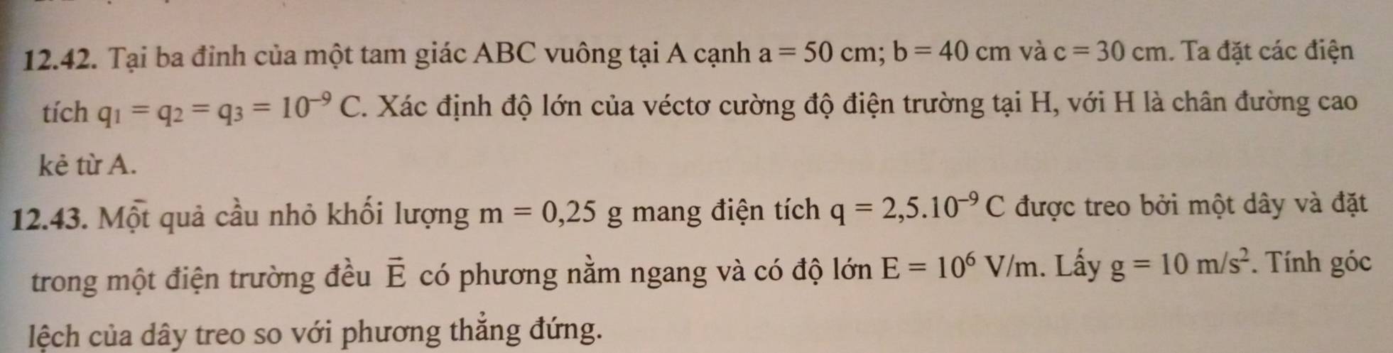 Tại ba đỉnh của một tam giác ABC vuông tại A cạnh a=50cm; b=40cm và c=30cm. Ta đặt các điện 
tích q_1=q_2=q_3=10^(-9)C. Xác định độ lớn của véctơ cường độ điện trường tại H, với H là chân đường cao 
kẻ từ A. 
12.43. Một quả cầu nhỏ khối lượng m=0,25g mang điện tích q=2,5.10^(-9)C được treo bởi một dây và đặt 
trong một điện trường đều vector E có phương nằm ngang và có độ lớn E=10^6V/m. Lấy g=10m/s^2. Tính góc 
lệch của dây treo so với phương thắng đứng.