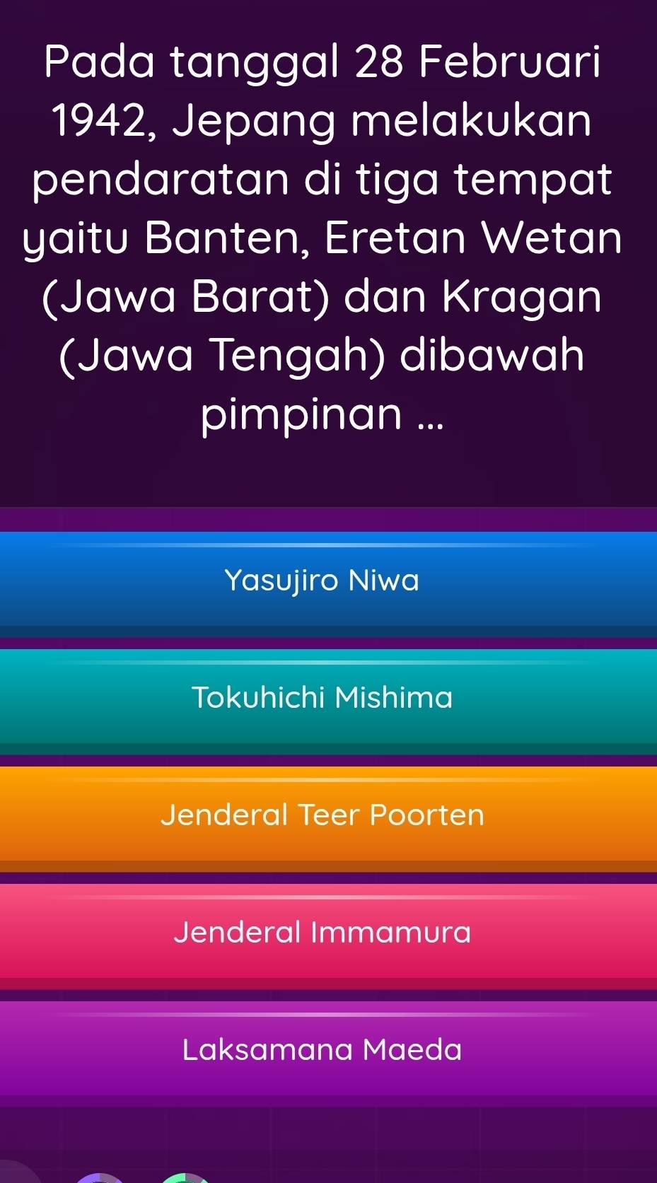 Pada tanggal 28 Februari
1942, Jepang melakukan
pendaratan di tiga tempat
yaitu Banten, Eretan Wetan
(Jawa Barat) dan Kragan
(Jawa Tengah) dibawah
pimpinan ...
Yasujiro Niwa
Tokuhichi Mishima
Jenderal Teer Poorten
Jenderal Immamura
Laksamana Maeda