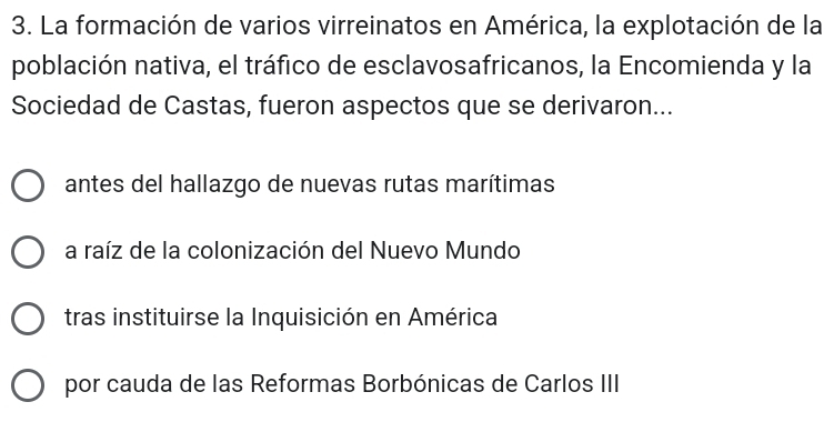 La formación de varios virreinatos en América, la explotación de la
población nativa, el tráfico de esclavosafricanos, la Encomienda y la
Sociedad de Castas, fueron aspectos que se derivaron...
antes del hallazgo de nuevas rutas marítimas
a raíz de la colonización del Nuevo Mundo
tras instituirse la Inquisición en América
por cauda de las Reformas Borbónicas de Carlos III