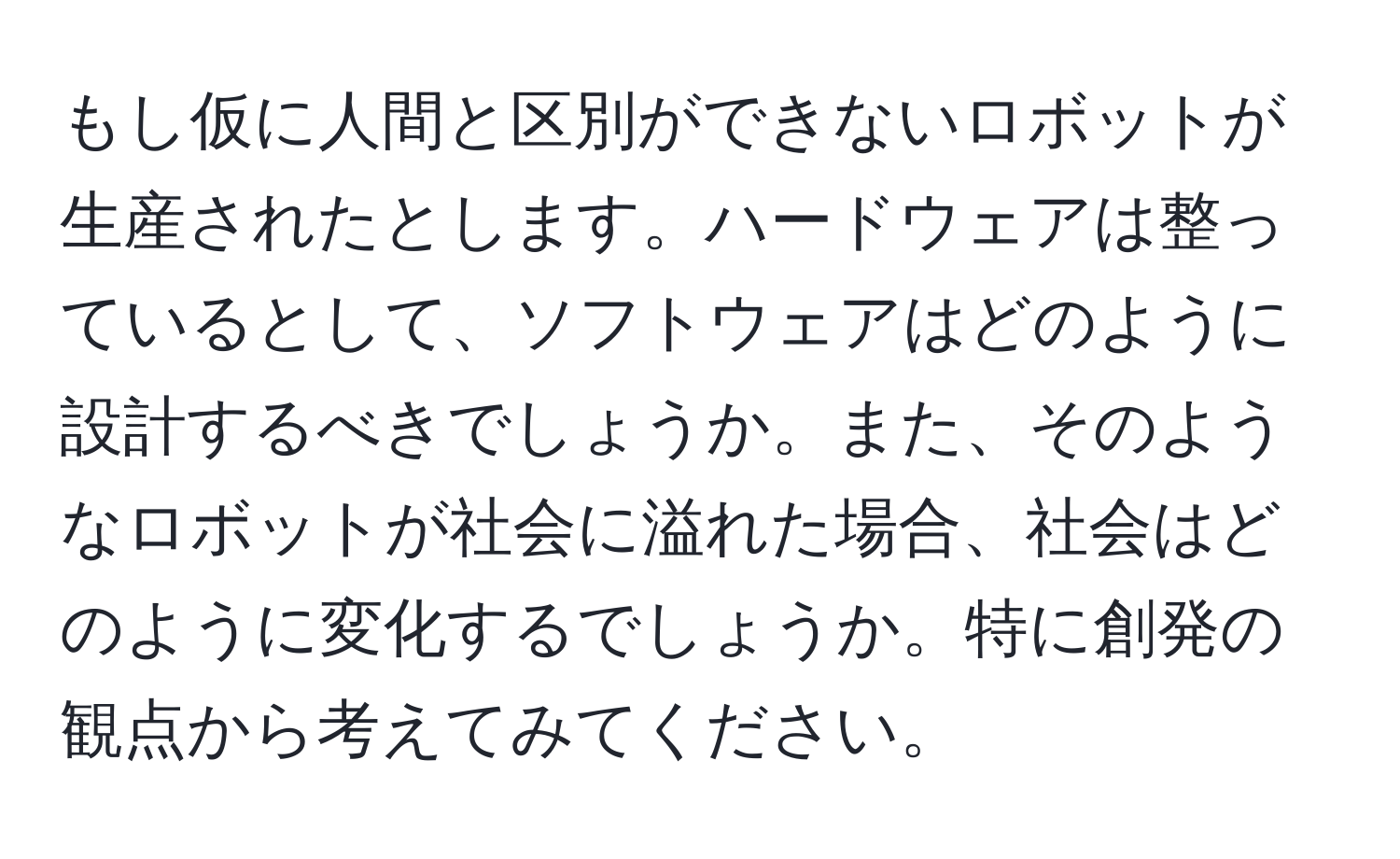 もし仮に人間と区別ができないロボットが生産されたとします。ハードウェアは整っているとして、ソフトウェアはどのように設計するべきでしょうか。また、そのようなロボットが社会に溢れた場合、社会はどのように変化するでしょうか。特に創発の観点から考えてみてください。