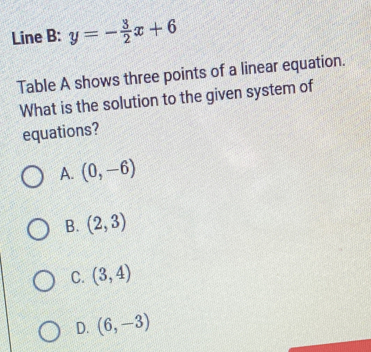 Line B: y=- 3/2 x+6
Table A shows three points of a linear equation.
What is the solution to the given system of
equations?
A. (0,-6)
B. (2,3)
C. (3,4)
D. (6,-3)