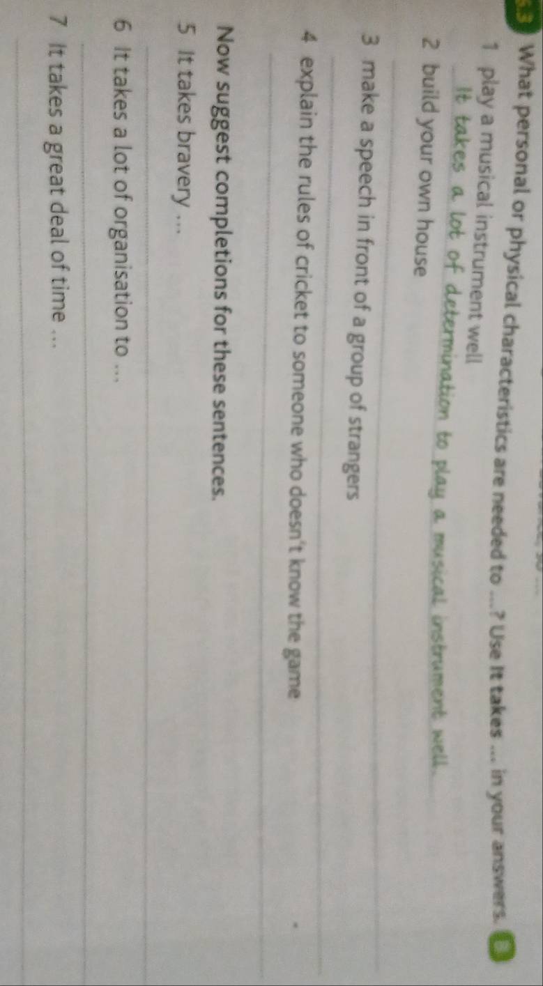 What personal or physical characteristics are needed to ...? Use It takes ... in your answers. 
1 play a musical instrument well 
_ 
nation to play a musical instrument well. 
2 build your own house 
_ 
_ 
3 make a speech in front of a group of strangers 
_ 
4 explain the rules of cricket to someone who doesn't know the game 
Now suggest completions for these sentences. 
5 It takes bravery ... 
_ 
6 It takes a lot of organisation to ... 
_ 
7 It takes a great deal of time ... 
_