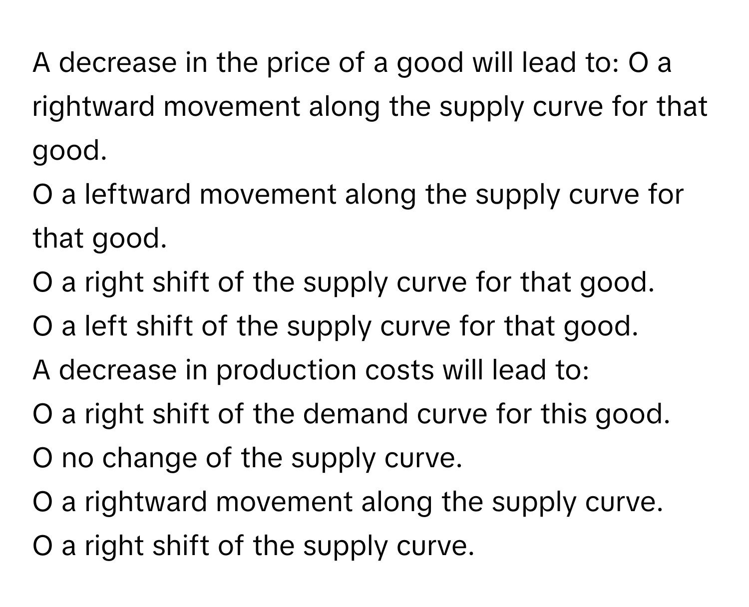 A decrease in the price of a good will lead to:   O a rightward movement along the supply curve for that good. 
O a leftward movement along the supply curve for that good. 
O a right shift of the supply curve for that good. 
O a left shift of the supply curve for that good. 
A decrease in production costs will lead to: 
O a right shift of the demand curve for this good. 
O no change of the supply curve. 
O a rightward movement along the supply curve. 
O a right shift of the supply curve.