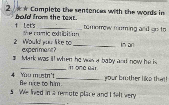 2 ★ ★ Complete the sentences with the words in 
bold from the text. 
1 Let's_ tomorrow morning and go to 
the comic exhibition. 
2 Would you like to _in an 
experiment? 
3 Mark was ill when he was a baby and now he is 
_in one ear. 
4 You mustn't _your brother like that! 
Be nice to him. 
5 We lived in a remote place and I felt very 
_ 
.