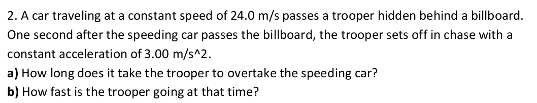 A car traveling at a constant speed of 24.0 m/s passes a trooper hidden behind a billboard. 
One second after the speeding car passes the billboard, the trooper sets off in chase with a 
constant acceleration of 3.00m/s^(wedge)2
a) How long does it take the trooper to overtake the speeding car? 
b) How fast is the trooper going at that time?