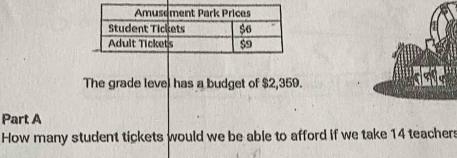 The grade level has a budget of $2,359. 
Part A 
How many student tickets would we be able to afford if we take 14 teachers