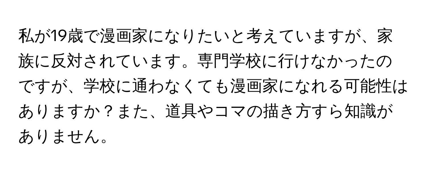 私が19歳で漫画家になりたいと考えていますが、家族に反対されています。専門学校に行けなかったのですが、学校に通わなくても漫画家になれる可能性はありますか？また、道具やコマの描き方すら知識がありません。