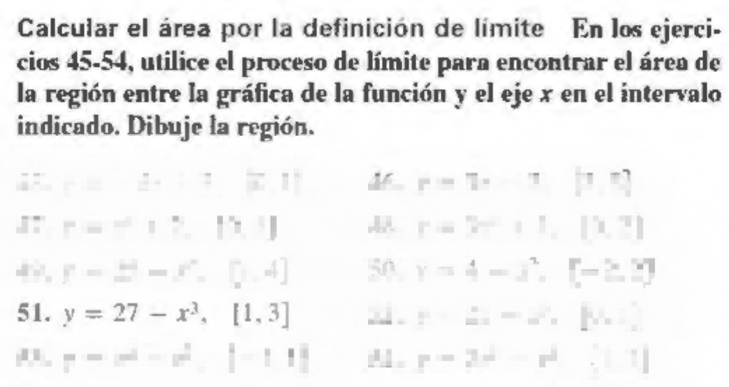 Calcular el área por la definición de límite En los ejerci- 
cios 45-54, utilice el proceso de límite para encontrar el área de 
la región entre la gráfica de la función y el eje x en el intervalo 
indicado. Dibuje la región.
1^- r=# +i=|x||
r=7· 7|7.5|
1= r=-17,17
r=7-11,[1,3]
F= omega /omega  =x°=[∈tlimits ,4]
50 y=4-x^2, [-≥ 2]
51. y=27-x^3, [1,3] xi F=m'm'= m]
F=x^2-x^2.|-11| A . r=2^d-r^d:11]