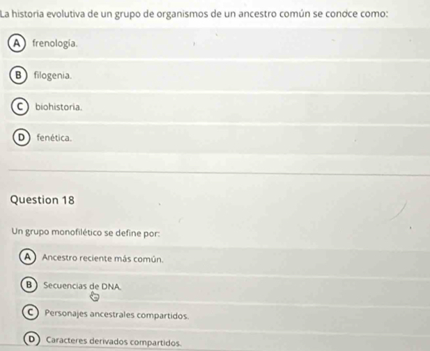 La historia evolutiva de un grupo de organismos de un ancestro común se conoce como:
A frenología.
B filogenia.
Cbiohistoria.
D fenética.
Question 18
Un grupo monofilético se define por:
A Ancestro reciente más común.
B  Secuencias de DNA.
C Personajes ancestrales compartidos.
D Caracteres derivados compartidos.