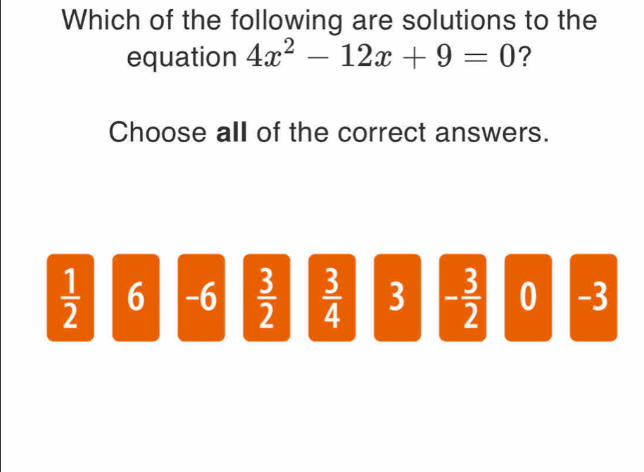 Which of the following are solutions to the
equation 4x^2-12x+9=0 ?
Choose all of the correct answers.
 1/2  6 -6  3/2   3/4  3 - 3/2  0 -3