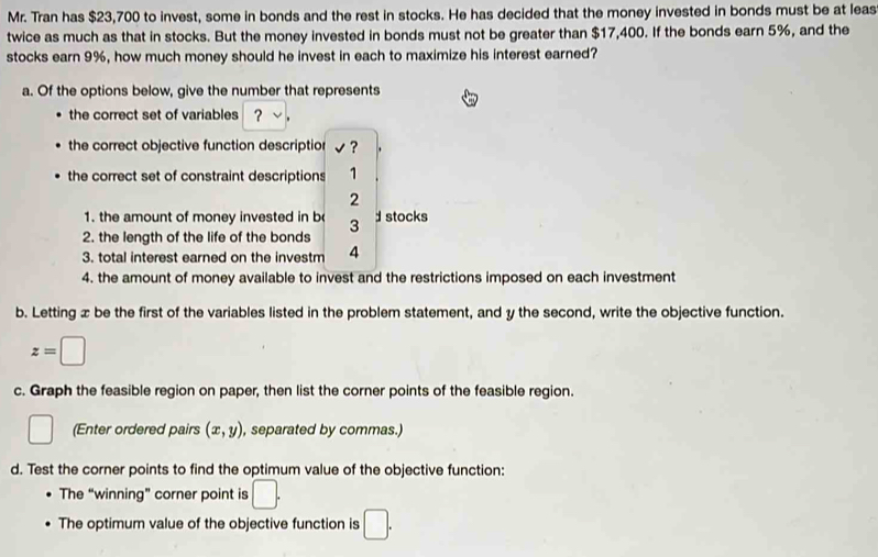 Mr. Tran has $23,700 to invest, some in bonds and the rest in stocks. He has decided that the money invested in bonds must be at leas 
twice as much as that in stocks. But the money invested in bonds must not be greater than $17,400. If the bonds earn 5%, and the 
stocks earn 9%, how much money should he invest in each to maximize his interest earned? 
a. Of the options below, give the number that represents 
the correct set of variables ？ √ . 
the correct objective function descriptior √? 
the correct set of constraint descriptions 1 
2 
1. the amount of money invested in b 3 d stocks 
2. the length of the life of the bonds 
3. total interest earned on the investm 4
4. the amount of money available to invest and the restrictions imposed on each investment 
b. Letting x be the first of the variables listed in the problem statement, and y the second, write the objective function.
z=□
c. Graph the feasible region on paper, then list the corner points of the feasible region. 
□ (Enter ordered pairs (x,y) , separated by commas.) 
d. Test the corner points to find the optimum value of the objective function: 
The “winning” corner point is □. 
The optimum value of the objective function is □.