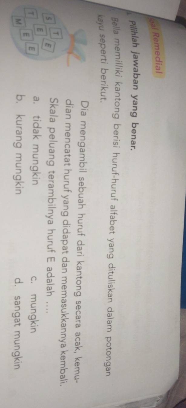 al Remedial
Pilihlah jawaban yang benar.
Bella memilliki kantong berisi huruf-huruf alfabet yang dituliskan dalam potongan
kayu seperti berikut.
Dia mengambil sebuah huruf dari kantong secara acak, kemu-
dian mencatat huruf yang didapat dan memasukkannya kembali.
T
5 E
Skala peluang terambilnya huruf E adalah ....
E
a. tidak mungkin
T E c. mungkin
E
b. kurang mungkin
M d. sangat mungkin